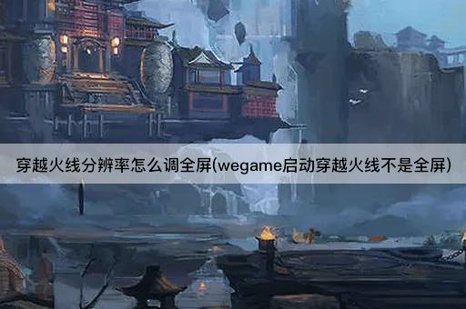穿越火线分辨率怎么调全屏(wegame启动穿越火线不是全屏)