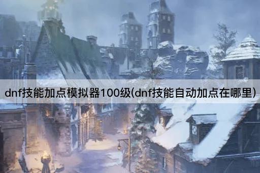 dnf技能加点模拟器100级(dnf技能智能加点指南)