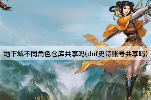 地下城不同角色仓库共享吗(dnf史诗账号共享吗)