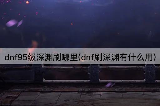 dnf95级深渊刷哪里(dnf刷深渊有什么用)