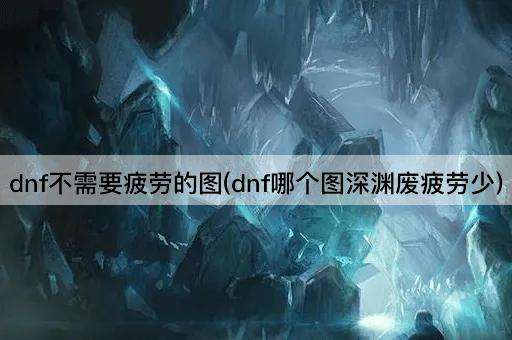 dnf不需要疲劳的图(dnf哪个图深渊废疲劳少)