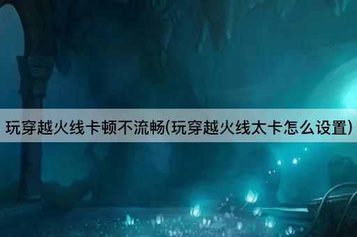 玩穿越火线卡顿不流畅(玩穿越火线太卡怎么设置)