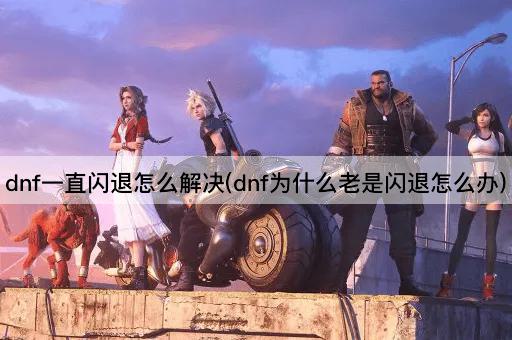 dnf一直闪退怎么解决(dnf为什么老是闪退怎么办)