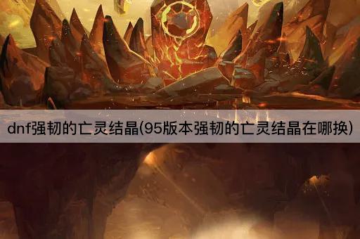 dnf强韧的亡灵结晶(95版本强韧的亡灵结晶在哪换)