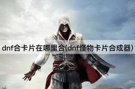 dnf合卡片在哪里合(dnf怪物卡片合成器)