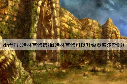 dnf红眼哈林首饰选择(哈林首饰可以升级泰波尔斯吗)